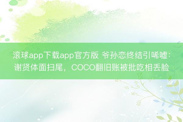 滚球app下载app官方版 爷孙恋终结引唏嘘：谢贤体面扫尾，COCO翻旧账被批吃相丢脸