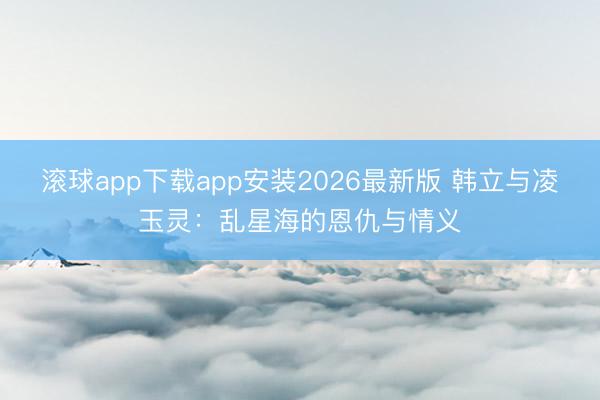 滚球app下载app安装2026最新版 韩立与凌玉灵：乱星海的恩仇与情义