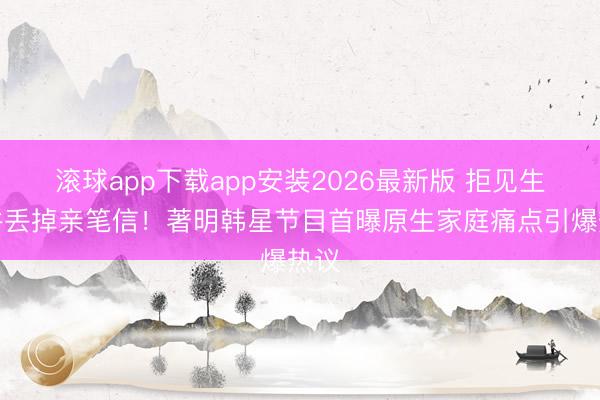 滚球app下载app安装2026最新版 拒见生父并丢掉亲笔信！著明韩星节目首曝原生家庭痛点引爆热议