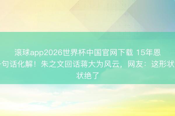 滚球app2026世界杯中国官网下载 15年恩仇一句话化解！朱之文回话蒋大为风云，网友：这形状绝了