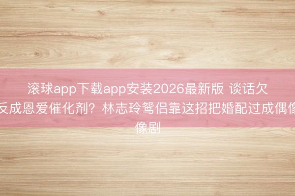 滚球app下载app安装2026最新版 谈话欠亨反成恩爱催化剂？林志玲鸳侣靠这招把婚配过成偶像剧