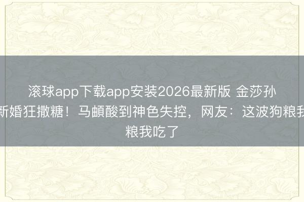 滚球app下载app安装2026最新版 金莎孙丞潇新婚狂撒糖！马頔酸到神色失控，网友：这波狗粮我吃了