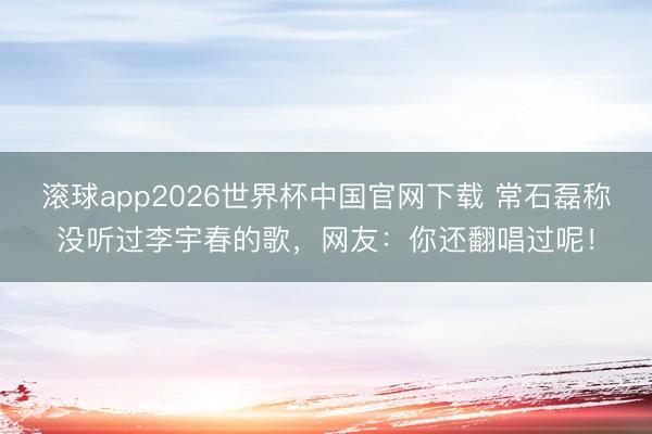 滚球app2026世界杯中国官网下载 常石磊称没听过李宇春的歌，网友：你还翻唱过呢！