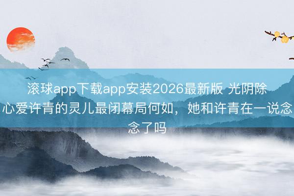 滚球app下载app安装2026最新版 光阴除外：心爱许青的灵儿最闭幕局何如，她和许青在一说念了吗
