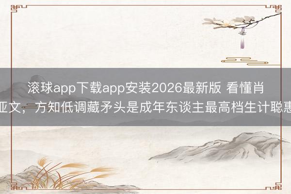 滚球app下载app安装2026最新版 看懂肖亚文，方知低调藏矛头是成年东谈主最高档生计聪惠