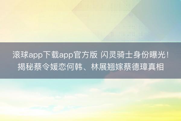 滚球app下载app官方版 闪灵骑士身份曝光！揭秘蔡令媛恋何韩、林展翘嫁蔡德璋真相