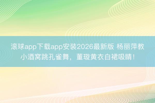 滚球app下载app安装2026最新版 杨丽萍教小酒窝跳孔雀舞，董璇黄衣白裙吸睛！
