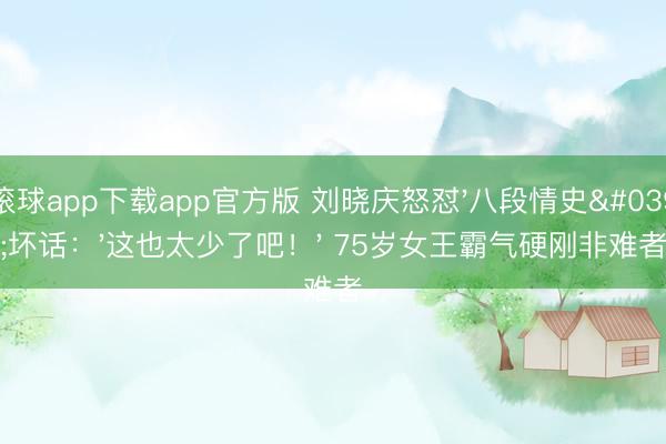 滚球app下载app官方版 刘晓庆怒怼'八段情史'坏话：'这也太少了吧！' 75岁女王霸气硬刚非难者
