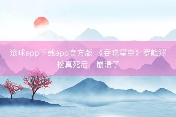 滚球app下载app官方版 《吞吃星空》罗峰浮松真死后，崩溃了