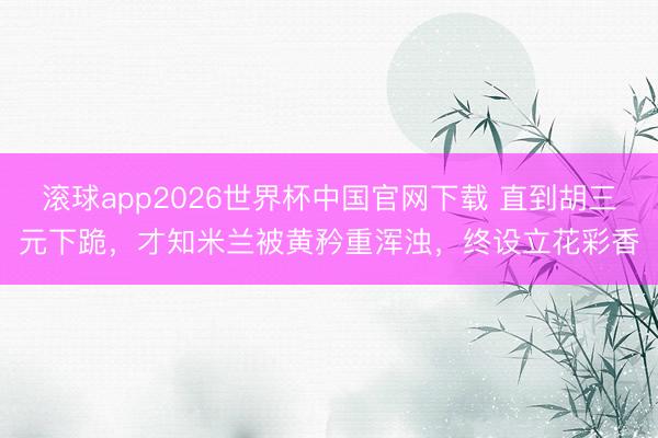 滚球app2026世界杯中国官网下载 直到胡三元下跪，才知米兰被黄矜重浑浊，终设立花彩香