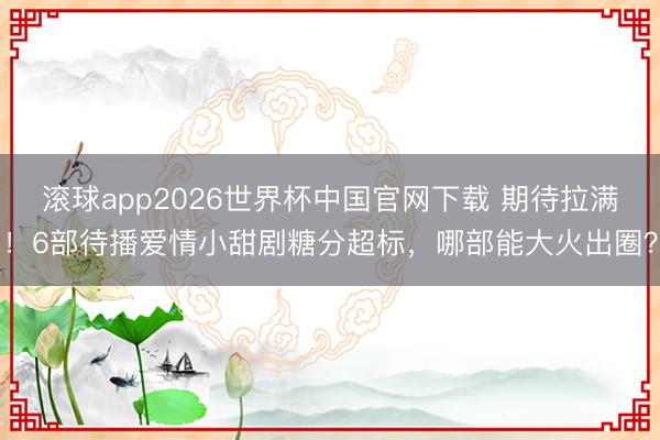 滚球app2026世界杯中国官网下载 期待拉满！6部待播爱情小甜剧糖分超标，哪部能大火出圈？