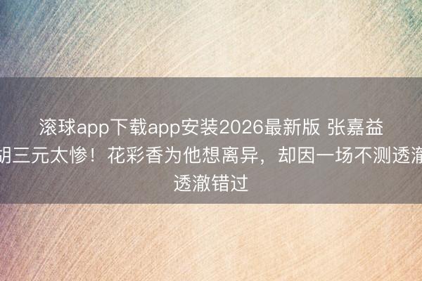滚球app下载app安装2026最新版 张嘉益演的胡三元太惨！花彩香为他想离异，却因一场不测透澈错过