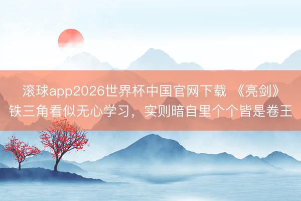 滚球app2026世界杯中国官网下载 《亮剑》铁三角看似无心学习，实则暗自里个个皆是卷王