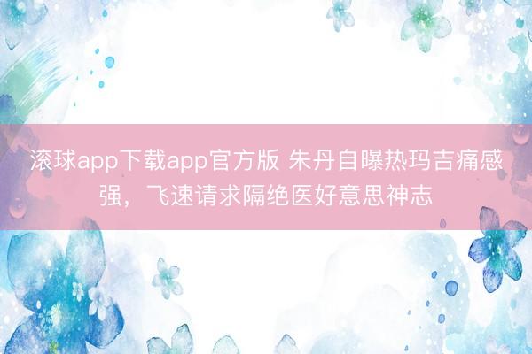 滚球app下载app官方版 朱丹自曝热玛吉痛感强，飞速请求隔绝医好意思神志