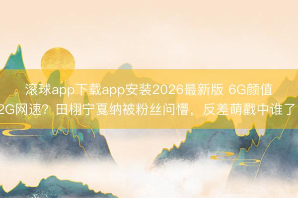 滚球app下载app安装2026最新版 6G颜值2G网速?田栩宁戛纳被粉丝问懵,反差萌戳中谁了!