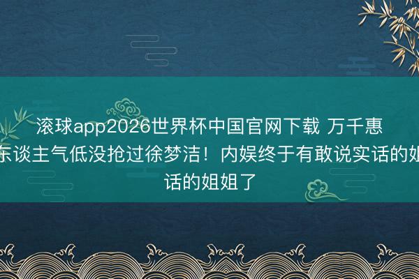 滚球app2026世界杯中国官网下载 万千惠自曝东谈主气低没抢过徐梦洁！内娱终于有敢说实话的姐姐了