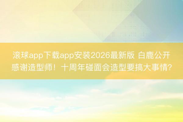 滚球app下载app安装2026最新版 白鹿公开感谢造型师！十周年碰面会造型要搞大事情？