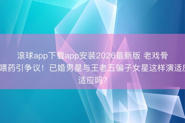 滚球app下载app安装2026最新版 老戏骨综艺喂药引争议！已婚男星与王老五骗子女星这样演适应吗？