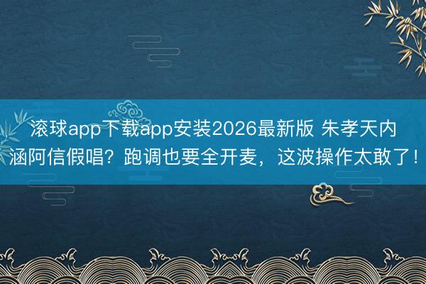 滚球app下载app安装2026最新版 朱孝天内涵阿信假唱？跑调也要全开麦，这波操作太敢了！