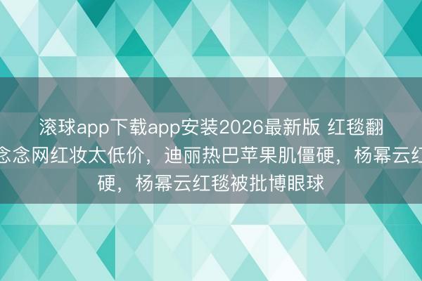 滚球app下载app安装2026最新版 红毯翻车现场！赵露念念网红妆太低价，迪丽热巴苹果肌僵硬，杨幂云红毯被批博眼球