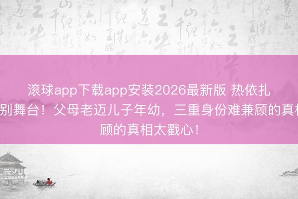 滚球app下载app安装2026最新版 热依扎为家庭暂别舞台！父母老迈儿子年幼，三重身份难兼顾的真相太戳心！