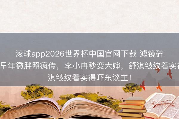 滚球app2026世界杯中国官网下载 滤镜碎了！刘亦菲早年微胖照疯传，李小冉秒变大婶，舒淇皱纹着实得吓东谈主！