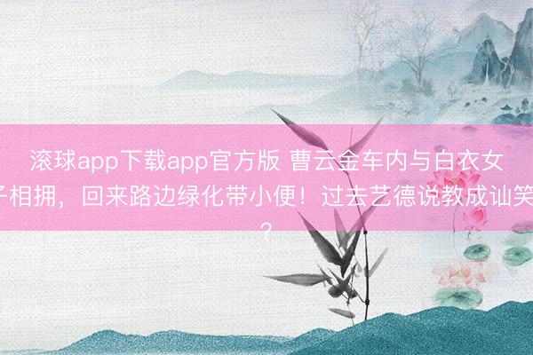 滚球app下载app官方版 曹云金车内与白衣女子相拥，回来路边绿化带小便！过去艺德说教成讪笑？