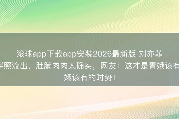 滚球app下载app安装2026最新版 刘亦菲早年微胖照流出，肚腩肉肉太确实，网友：这才是青娥该有的时势！