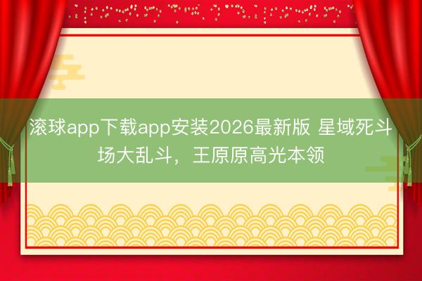 滚球app下载app安装2026最新版 星域死斗场大乱斗，王原原高光本领