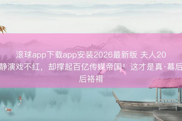 滚球app下载app安装2026最新版 夫人20年肃静演戏不红，却撑起百亿传媒帝国！这才是真·幕后袼褙