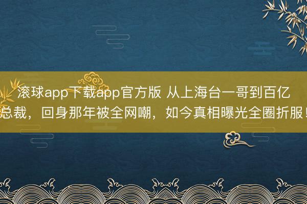 滚球app下载app官方版 从上海台一哥到百亿总裁，回身那年被全网嘲，如今真相曝光全圈折服！