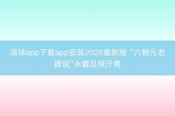 滚球app下载app安装2026最新版 “六朝元老据说”永载足球汗青