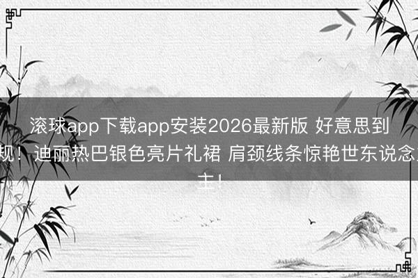 滚球app下载app安装2026最新版 好意思到犯规！迪丽热巴银色亮片礼裙 肩颈线条惊艳世东说念主！