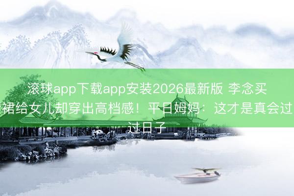 滚球app下载app安装2026最新版 李念买打折裙给女儿却穿出高档感！平日姆妈：这才是真会过日子