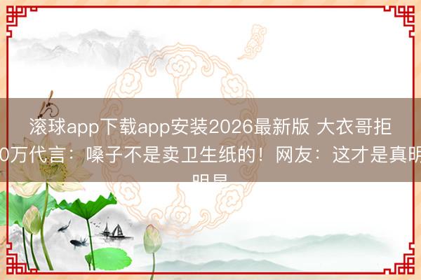 滚球app下载app安装2026最新版 大衣哥拒800万代言：嗓子不是卖卫生纸的！网友：这才是真明星
