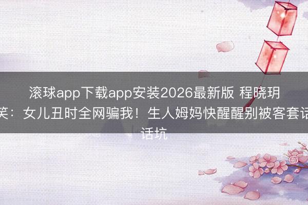 滚球app下载app安装2026最新版 程晓玥哭笑：女儿丑时全网骗我！生人姆妈快醒醒别被客套话坑