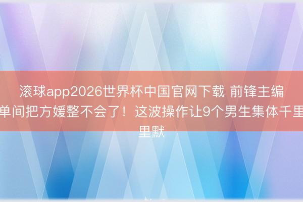 滚球app2026世界杯中国官网下载 前锋主编住单间把方媛整不会了！这波操作让9个男生集体千里默