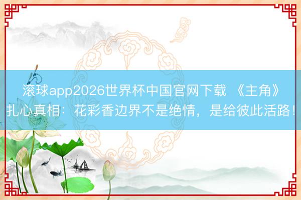 滚球app2026世界杯中国官网下载 《主角》扎心真相：花彩香边界不是绝情，是给彼此活路！