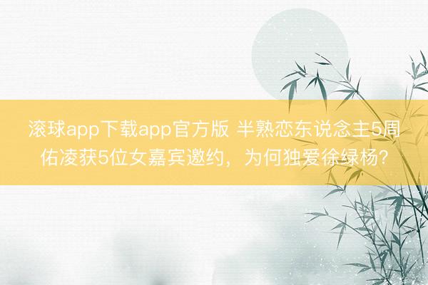 滚球app下载app官方版 半熟恋东说念主5周佑凌获5位女嘉宾邀约，为何独爱徐绿杨？