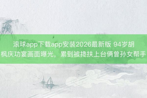 滚球app下载app安装2026最新版 94岁胡枫庆功宴画面曝光，累到被搀扶上台俩曾孙女帮手