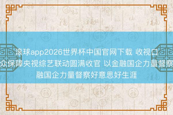 滚球app2026世界杯中国官网下载 收视口碑双丰充！瑞众保障央视综艺联动圆满收官 以金融国企力量督察好意思好生涯
