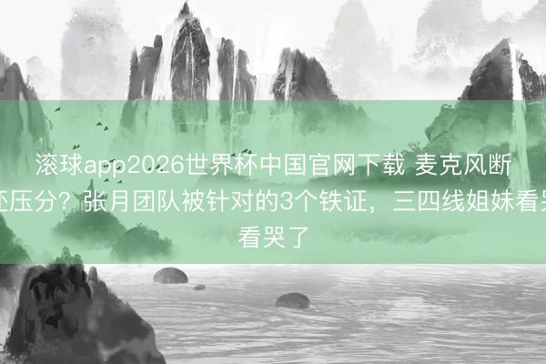 滚球app2026世界杯中国官网下载 麦克风断连还压分？张月团队被针对的3个铁证，三四线姐妹看哭了
