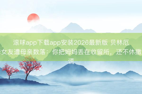 滚球app下载app安装2026最新版 贝林厄姆女友遭母亲数落：你把姆妈丢在收留所，还不休撒谎