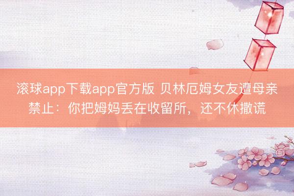 滚球app下载app官方版 贝林厄姆女友遭母亲禁止：你把姆妈丢在收留所，还不休撒谎