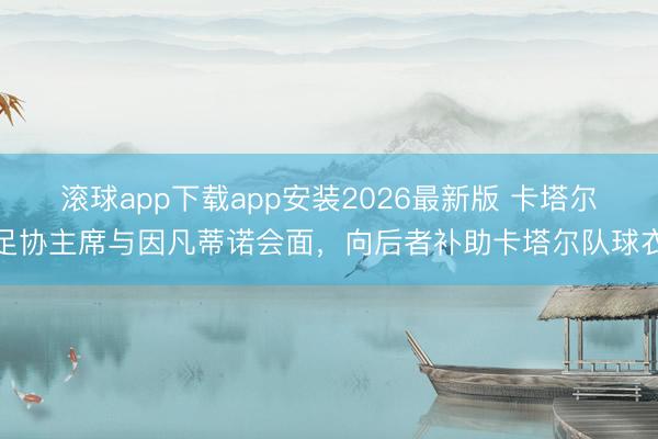滚球app下载app安装2026最新版 卡塔尔足协主席与因凡蒂诺会面，向后者补助卡塔尔队球衣