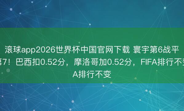 滚球app2026世界杯中国官网下载 寰宇第6战平第7！巴西扣0.52分，摩洛哥加0.52分，FIFA排行不变