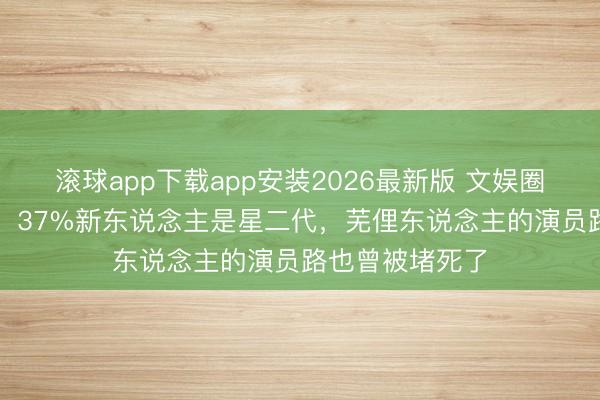 滚球app下载app安装2026最新版 文娱圈绝对“世及化”：37%新东说念主是星二代，芜俚东说念主的演员路也曾被堵死了