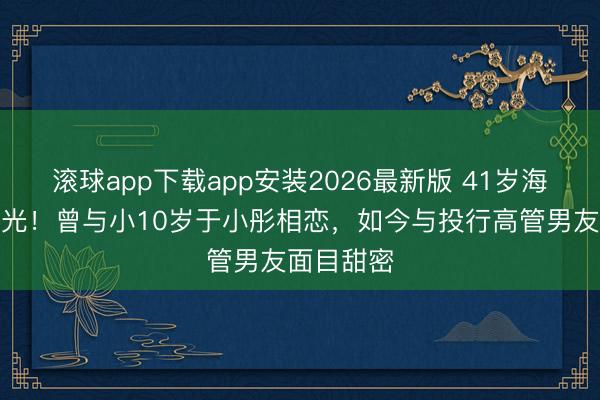 滚球app下载app安装2026最新版 41岁海陆现状曝光！曾与小10岁于小彤相恋，如今与投行高管男友面目甜密