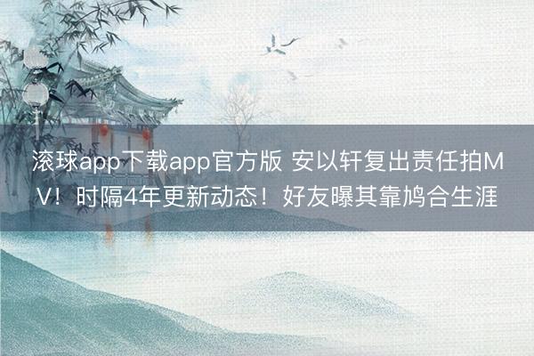 滚球app下载app官方版 安以轩复出责任拍MV！时隔4年更新动态！好友曝其靠鸠合生涯