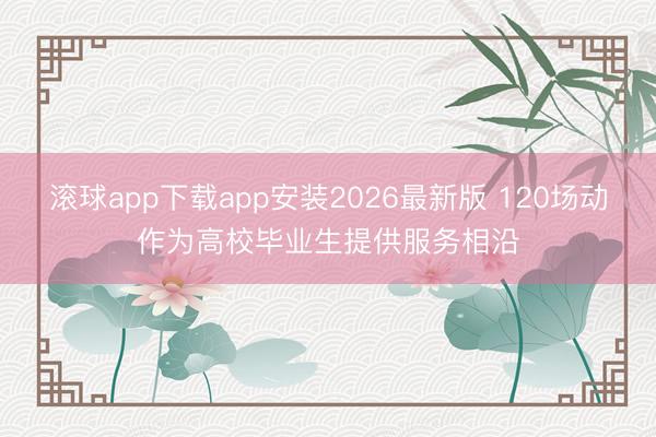 滚球app下载app安装2026最新版 120场动作为高校毕业生提供服务相沿
